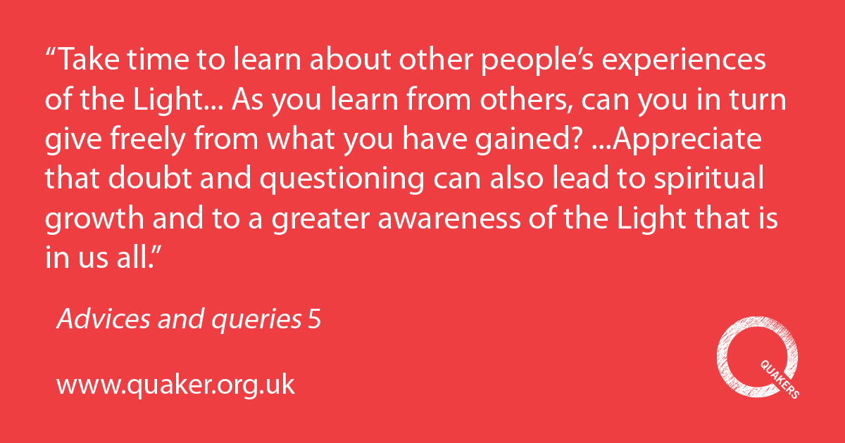 5.Take time to learn about other people's experiences of the Light. Remember the importance of the Bible, the writings of Friends and all writings which reveal the ways of God. As you learn from others, can you in turn give freely from what you have gained? While respecting the experiences and opinions of others, do not be afraid to say what you have found and what you value. Appreciate that doubt and questioning can also lead to spiritual growth and to a greater awareness of the Light that is in us all.